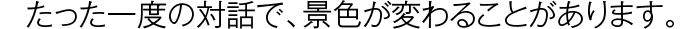 たった一度の対話で、景色が変わることがあります。