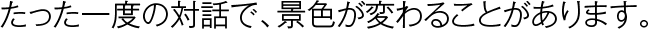 たった一度の対話で、景色が変わることがあります。