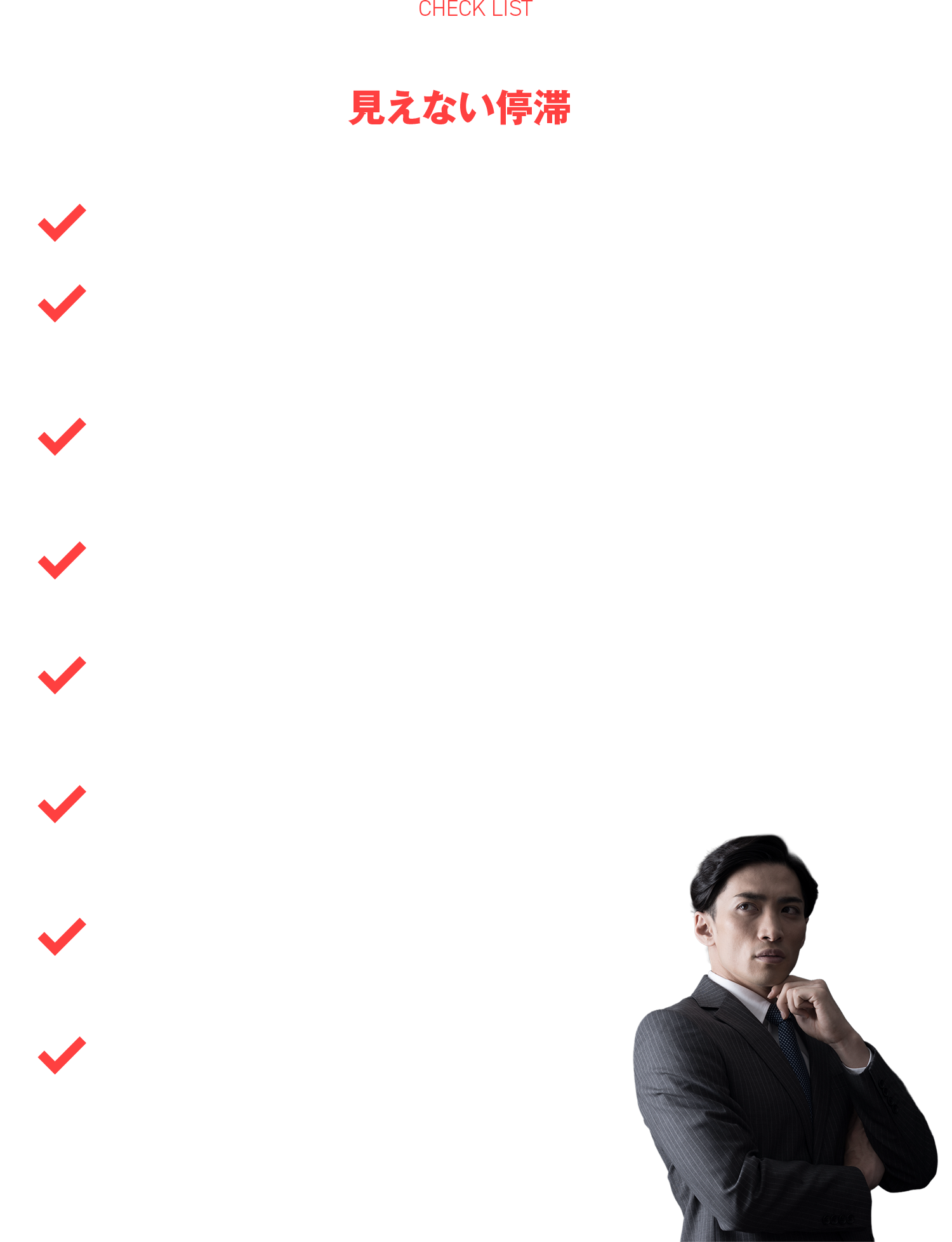 もし、以下のような感覚が一つでもあれば、あなたの組織は今、見えない停滞に陥っていませんか？

●「任せる」と言いつつ、結局自分がボールを拾い、火消しに走っている
●実績も経験もあるはずなのに、停滞を打破し「次の一歩」を踏み出すリーダーとしての自信が持てない
●自身がアクセルを踏むほど現場との温度差が広がり、想いやゴールを十分に伝播できていない 
●組織が目指すべき「理想の姿」の具体的なイメージが描けず、進むべき方向が言語化できていない
●「自分が本当に成し遂げたいこと（真のゴール）」と「リーダーとしての役割」を高い次元で『統合』できず、内面的なズレや葛藤を感じている
●組織を前に動かしたいと切望する一方で、変革へ一歩踏み出すことに「恐怖」を感じる
●「組織がいつか崩壊するのではないか」という漠然とした不安で、眠れない夜がある
●現場のリアルな課題を共に解き明かし、客観的な問いを通じて「課題の核心」を鮮明にする、真の戦略的パートナーを必要としている