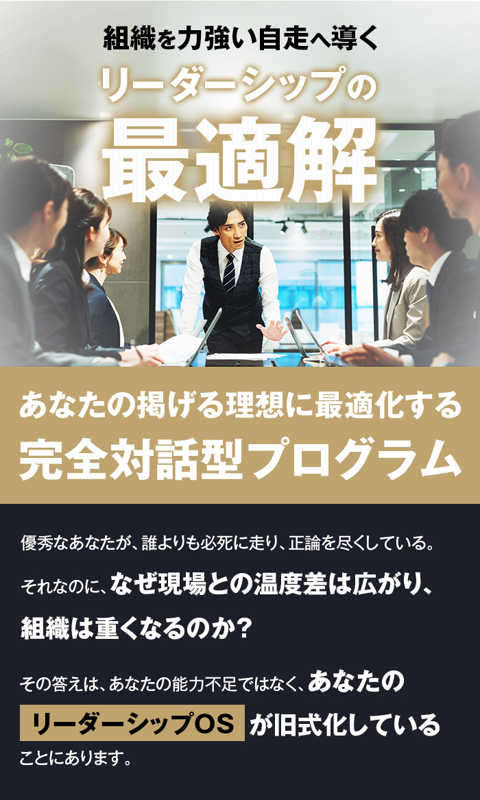 組織を力強い自走へ導く、リーダーシップの最適解
あなたの掲げる理想に最適化する、完全対話型プログラム

優秀なあなたが、誰よりも必死に走り、正論を尽くしている。
それなのに、なぜ現場との温度差は広がり、組織は重くなるのか？
その答えは、あなたの能力不足ではなく、あなたの『リーダーシップOS』が旧式化していることにあります。